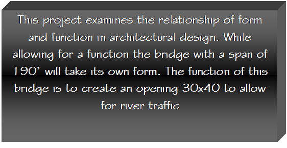 Text Box: This project examines the relationship of form and function in architectural design. While allowing for a function the bridge with a span of 190 will take its own form. The function of this bridge is to create an opening 30x40 to allow for river traffic 

