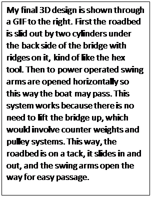Text Box: My final 3D design is shown through a GIF to the right. First the roadbed is slid out by two cylinders under the back side of the bridge with ridges on it, kind of like the hex tool. Then to power operated swing arms are opened horizontally so this way the boat may pass. This system works because there is no need to lift the bridge up, which would involve counter weights and pulley systems. This way, the roadbed is on a tack, it slides in and out, and the swing arms open the way for easy passage.