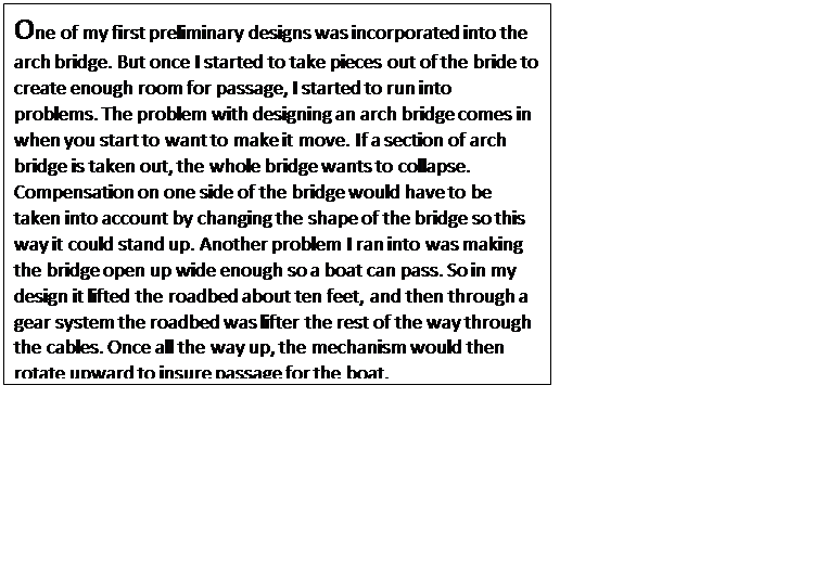 Text Box: One of my first preliminary designs was incorporated into the arch bridge. But once I started to take pieces out of the bride to create enough room for passage, I started to run into problems. The problem with designing an arch bridge comes in when you start to want to make it move. If a section of arch bridge is taken out, the whole bridge wants to collapse. Compensation on one side of the bridge would have to be taken into account by changing the shape of the bridge so this way it could stand up. Another problem I ran into was making the bridge open up wide enough so a boat can pass. So in my design it lifted the roadbed about ten feet, and then through a gear system the roadbed was lifter the rest of the way through the cables. Once all the way up, the mechanism would then rotate upward to insure passage for the boat.