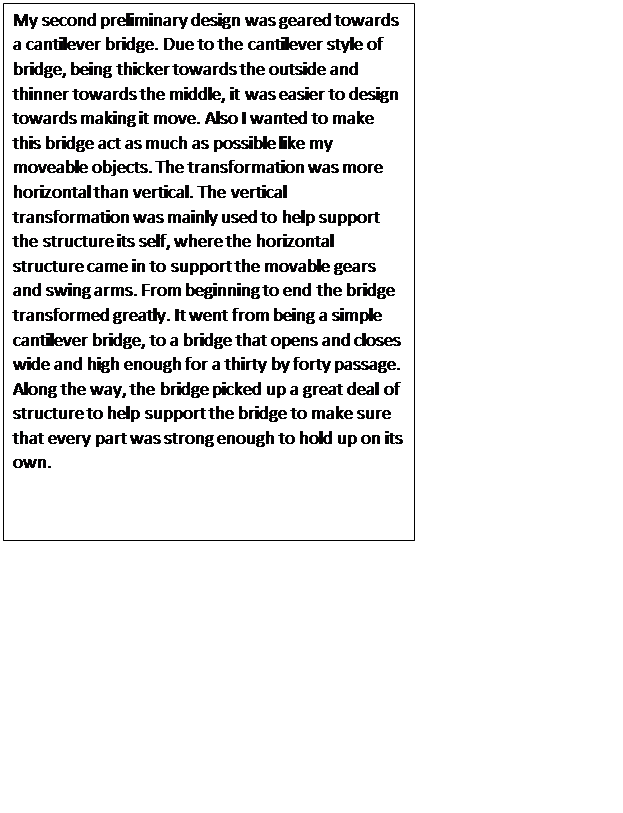 Text Box: My second preliminary design was geared towards a cantilever bridge. Due to the cantilever style of bridge, being thicker towards the outside and thinner towards the middle, it was easier to design towards making it move. Also I wanted to make this bridge act as much as possible like my moveable objects. The transformation was more horizontal than vertical. The vertical transformation was mainly used to help support the structure its self, where the horizontal structure came in to support the movable gears and swing arms. From beginning to end the bridge transformed greatly. It went from being a simple cantilever bridge, to a bridge that opens and closes wide and high enough for a thirty by forty passage. Along the way, the bridge picked up a great deal of structure to help support the bridge to make sure that every part was strong enough to hold up on its own.

