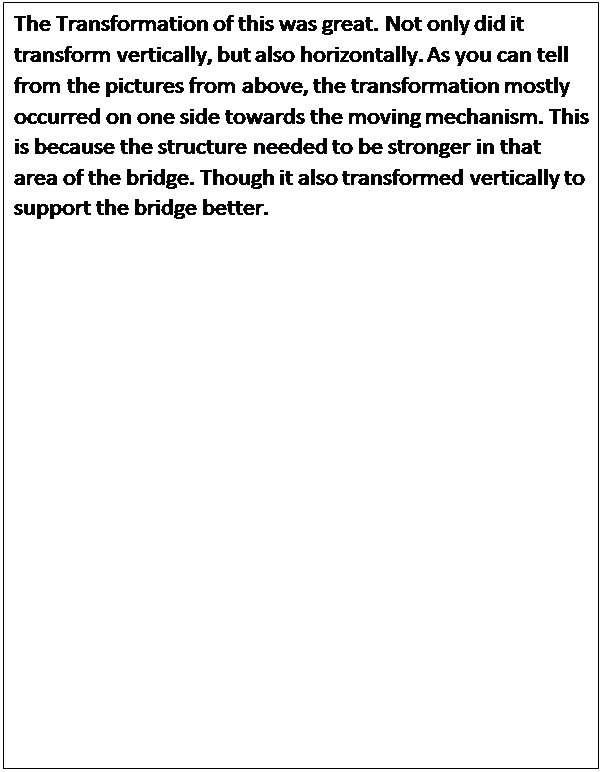 Text Box: The Transformation of this was great. Not only did it transform vertically, but also horizontally. As you can tell from the pictures from above, the transformation mostly occurred on one side towards the moving mechanism. This is because the structure needed to be stronger in that area of the bridge. Though it also transformed vertically to support the bridge better.