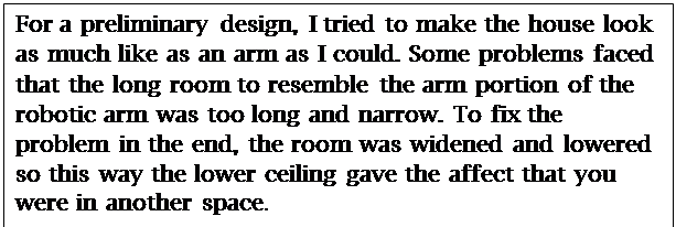 Text Box: For a preliminary design, I tried to make the house look as much like as an arm as I could. Some problems faced that the long room to resemble the arm portion of the robotic arm was too long and narrow. To fix the problem in the end, the room was widened and lowered so this way the lower ceiling gave the affect that you were in another space.