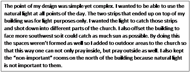 Text Box: The point of my design was simple yet complex. I wanted to be able to use the natural light at all points of the day. The two strips that ended up on top of my building was for light purposes only. I wanted the light to catch those strips and shot down into different parts of the church. I also offset the building to face more southwest so it could catch as much sun as possible. By doing this the spaces werent formed as well so I added to outdoor areas to the church so that this way one can not only pray inside, but pray outside as well. I also kept the non-important rooms on the north of the building because natural light is not important to them. 