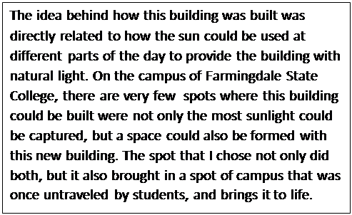 Text Box: The idea behind how this building was built was directly related to how the sun could be used at different parts of the day to provide the building with natural light. On the campus of Farmingdale State College, there are very few  spots where this building could be built were not only the most sunlight could be captured, but a space could also be formed with this new building. The spot that I chose not only did both, but it also brought in a spot of campus that was once untraveled by students, and brings it to life.