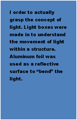 Text Box: I order to actually grasp the concept of light. Light boxes were made in to understand the movement of light within a structure. Aluminum foil was used as a reflective surface to bend the light.

