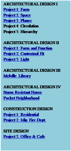 Text Box: ARCHITECTURAL DESIGN I
Project 1: Form
Project 2: Space
Project 3: Planes
Project 4: Circulation
Project 5: Hierarchy

ARCHITECTURAL DESIGN II
Project 1: Form and Function
Project 2: Contextual Fit
Project 3: Light

ARCHITECTURAL DESIGN III
Melville Library

ARCHITECTURAL DESIGN IV
Storm Resistant House
Pocket Neighborhood

CONSTRUCTION DESIGN
Project 1: Residential
Project 2: Islip Fire Dept.

SITE DESIGN
Project 2: Office & Cafe

