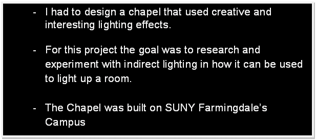 Text Box: -	I had to design a chapel that used creative and interesting lighting effects.

-	For this project the goal was to research and experiment with indirect lighting in how it can be used to light up a room.

-	The Chapel was built on SUNY Farmingdales Campus


